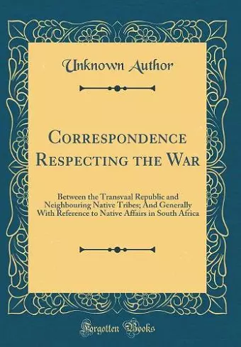 Correspondence Respecting the War: Between the Transvaal Republic and Neighbouring Native Tribes; And Generally With Reference to Native Affairs in South Africa (Classic Reprint) cover