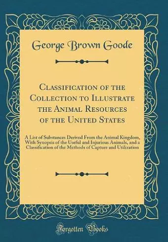 Classification of the Collection to Illustrate the Animal Resources of the United States: A List of Substances Derived From the Animal Kingdom, With Synopsis of the Useful and Injurious Animals, and a Classification of the Methods of Capture and Util... cover
