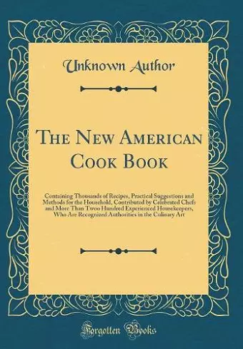 The New American Cook Book: Containing Thousands of Recipes, Practical Suggestions and Methods for the Household, Contributed by Celebrated Chefs and More Than Twoo Hundred Experienced Housekeepers, Who Are Recognized Authorities in the Culinary Art cover