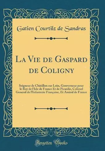 La Vie de Gaspard de Coligny: Seigneur de Châtillon sur Loin, Gouverneur pour le Roy de l'Isle de France Et de Picardie, Colonel General de l'Infanterie Françoise, Et Amiral de France (Classic Reprint) cover