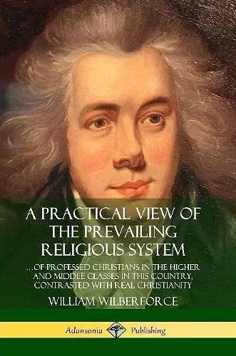 A Practical View of the Prevailing Religious System: …of Professed Christians in the Higher and Middle Classes in this Country, Contrasted with Real Christianity cover