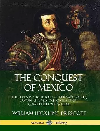 The Conquest of Mexico: The Seven Book History of Hernan Cortes, Mayan and Mexican Civilization, Complete in One Volume cover