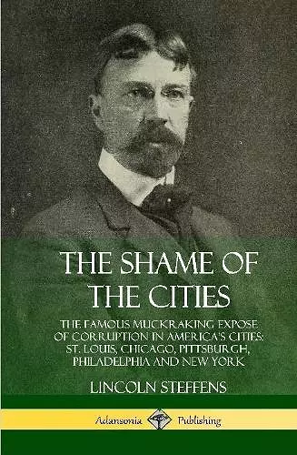 The Shame of the Cities: The Famous Muckraking Expose of Corruption in America’s Cities: St. Louis, Chicago, Pittsburgh, Philadelphia and New York (Hardcover) cover