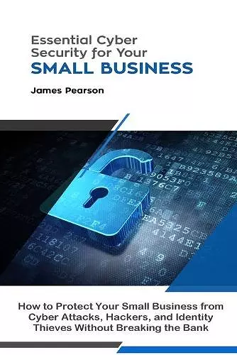 Essential Cyber Security for Your Small Business: How to Protect Your Small Business from Cyber Attacks, Hackers, and Identity Thieves Without Breaking the Bank cover