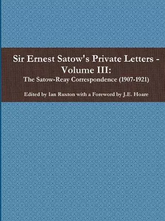 Sir Ernest Satow's Private Letters - Volume III, The Satow-Reay Correspondence (1907-1921) cover