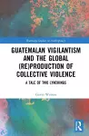 Guatemalan Vigilantism and the Global (Re)Production of Collective Violence cover