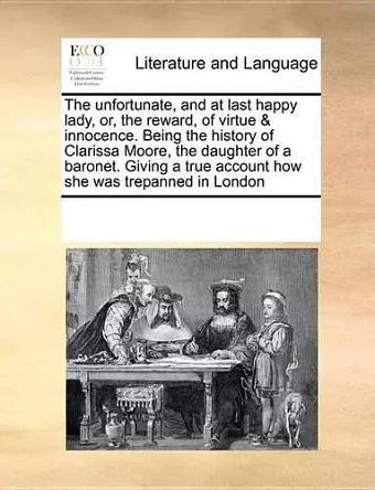 The Unfortunate, and at Last Happy Lady, Or, the Reward, of Virtue & Innocence. Being the History of Clarissa Moore, the Daughter of a Baronet. Giving a True Account How She Was Trepanned in London cover