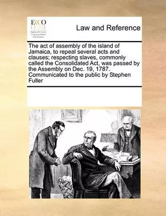 The Act of Assembly of the Island of Jamaica, to Repeal Several Acts and Clauses; Respecting Slaves, Commonly Called the Consolidated ACT, Was Passed by the Assembly on Dec. 19, 1787. Communicated to the Public by Stephen Fuller cover