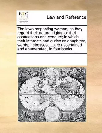 The Laws Respecting Women, as They Regard Their Natural Rights, or Their Connections and Conduct; In Which Their Interests and Duties as Daughters, Wards, Heiresses, ... Are Ascertained and Enumerated, in Four Books. cover