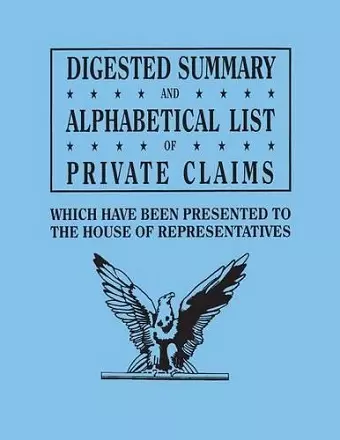 Digested Summary and Alphabetical List of Private Claims which have been presented to the House of Representatives from the first to the thirty-first Congress, exhibiting the action of Congress on each claim; with references to the journals, reports,... cover