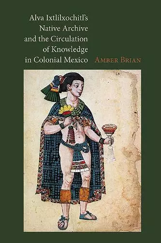 Alva Ixtlilxochitl's Native Archive and the Circulation of Knowledge in Colonial Mexico cover