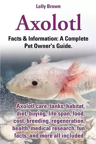 Axolotl. Axolotl Care, Tanks, Habitat, Diet, Buying, Life Span, Food, Cost, Breeding, Regeneration, Health, Medical Research, Fun Facts, and More All cover