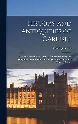 History and Antiquities of Carlisle; With an Account of the Castels, Gentlemen's Seats, and Antiquities, in the Vicinity, and Biographical Memoirs of Eminent Men .. cover