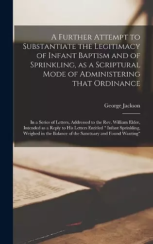 A Further Attempt to Substantiate the Legitimacy of Infant Baptism and of Sprinkling, as a Scriptural Mode of Administering That Ordinance [microform] cover