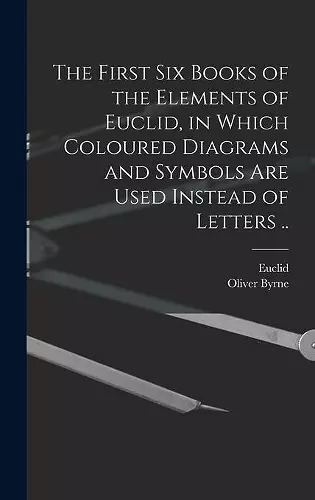 The First Six Books of the Elements of Euclid, in Which Coloured Diagrams and Symbols Are Used Instead of Letters .. cover