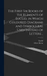 The First Six Books of the Elements of Euclid, in Which Coloured Diagrams and Symbols Are Used Instead of Letters .. cover