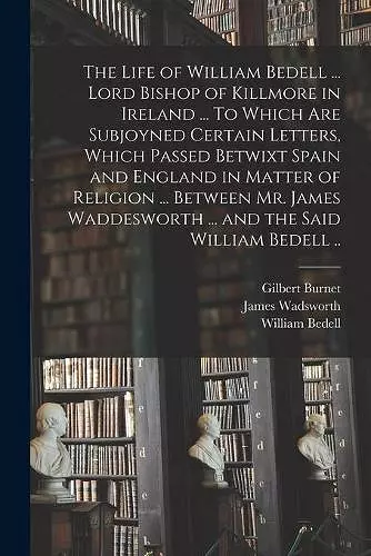 The Life of William Bedell ... Lord Bishop of Killmore in Ireland ... To Which Are Subjoyned Certain Letters, Which Passed Betwixt Spain and England in Matter of Religion ... Between Mr. James Waddesworth ... and the Said William Bedell .. cover