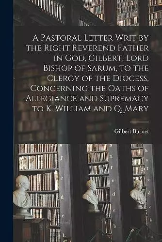 A Pastoral Letter Writ by the Right Reverend Father in God, Gilbert, Lord Bishop of Sarum, to the Clergy of the Diocess, Concerning the Oaths of Allegiance and Supremacy to K. William and Q. Mary cover