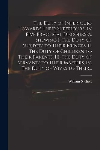 The Duty of Inferiours Towards Their Superiours, in Five Practical Discourses, Shewing I. The Duty of Subjects to Their Princes, II. The Duty of Children to Their Parents, III. The Duty of Servants to Their Masters, IV. The Duty of Wives to Their... cover