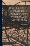 Short Essays in Refutation of Agnosticism, Atheism, and Materialism cover
