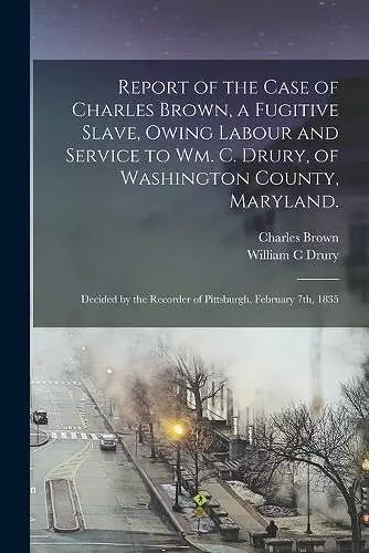 Report of the Case of Charles Brown, a Fugitive Slave, Owing Labour and Service to Wm. C. Drury, of Washington County, Maryland. cover