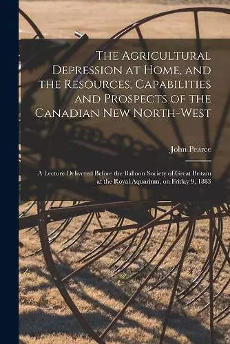 The Agricultural Depression at Home, and the Resources, Capabilities and Prospects of the Canadian New North-West [microform] cover