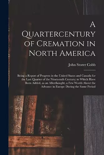 A Quartercentury of Cremation in North America; Being a Report of Progress in the United States and Canada for the Last Quarter of the Nineteenth Century; to Which Have Been Added, as an Afterthought, a Few Words About the Advance in Europe During The.... cover