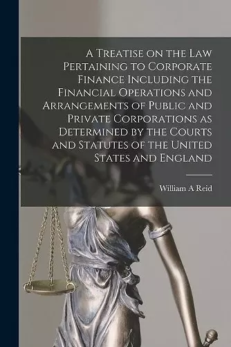 A Treatise on the Law Pertaining to Corporate Finance Including the Financial Operations and Arrangements of Public and Private Corporations as Determined by the Courts and Statutes of the United States and England [microform] cover