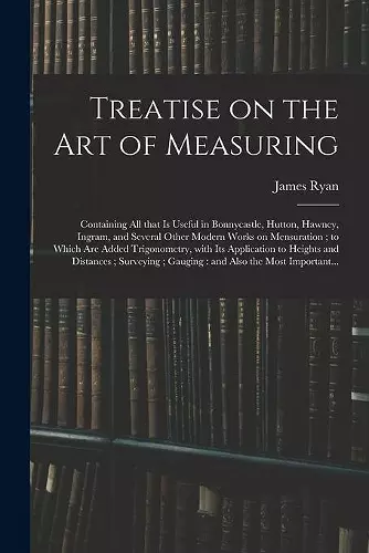 Treatise on the Art of Measuring; Containing All That is Useful in Bonnycastle, Hutton, Hawney, Ingram, and Several Other Modern Works on Mensuration; to Which Are Added Trigonometry, With Its Application to Heights and Distances; Surveying;... cover