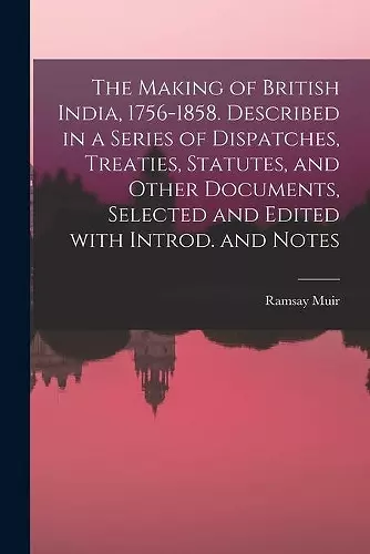 The Making of British India, 1756-1858. Described in a Series of Dispatches, Treaties, Statutes, and Other Documents, Selected and Edited With Introd. and Notes cover