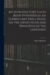 An Introductory Latin Book Intended as an Elementary Drill-book, on the Inflections and Principles of the Language cover