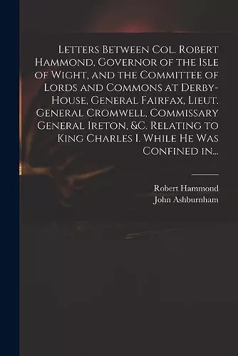 Letters Between Col. Robert Hammond, Governor of the Isle of Wight, and the Committee of Lords and Commons at Derby-House, General Fairfax, Lieut. General Cromwell, Commissary General Ireton, &c. Relating to King Charles I. While He Was Confined In..... cover