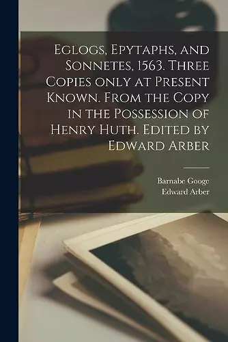 Eglogs, Epytaphs, and Sonnetes, 1563. Three Copies Only at Present Known. From the Copy in the Possession of Henry Huth. Edited by Edward Arber cover