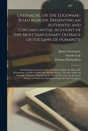 Greenacre, or the Edgeware-Road Murder. Presenting an Authentic and Circumstantial Account of This Most Sanguinary Outrage of the Laws of Humanity; and Showing, Upon the Confession of the Culprit, the Means He Resorted to, in Order to Effect His Bloo... cover