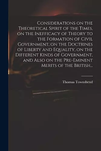 Considerations on the Theoretical Spirit of the Times, on the Inefficacy of Theory to the Formation of Civil Government, on the Doctrines of Liberty and Equality, on the Different Kinds of Government, and Also on the Pre-eminent Merits of the British... cover