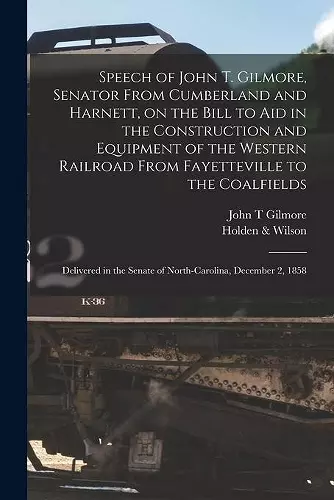 Speech of John T. Gilmore, Senator From Cumberland and Harnett, on the Bill to Aid in the Construction and Equipment of the Western Railroad From Fayetteville to the Coalfields cover