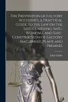 The Prevention of Factory Accidents [microform], a Practical Guide to the Law on the Safe-guarding, Safe-working, and Safe-construction of Factory Machinery, Plant and Premises cover