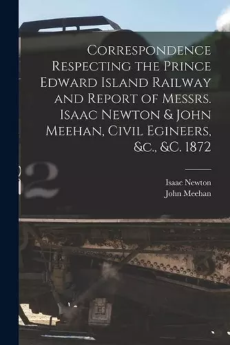 Correspondence Respecting the Prince Edward Island Railway and Report of Messrs. Isaac Newton & John Meehan, Civil Egineers, &c., &c. 1872 [microform] cover