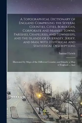 A Topographical Dictionary of England Comprising the Several Counties, Cities, Boroughs, Corporate and Market Towns, Parishes, Chapelries, and Townships, and the Islands of Guernsey, Jersey, and Man, With Historical and Statistical Descriptions;... cover