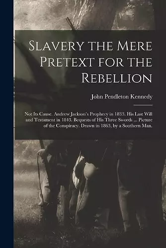 Slavery the Mere Pretext for the Rebellion; Not Its Cause. Andrew Jackson's Prophecy in 1833. His Last Will and Testament in 1843. Bequests of His Three Swords ... Picture of the Conspiracy. Drawn in 1863, by a Southern Man. cover