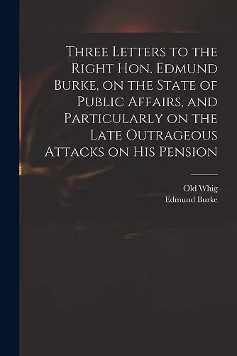 Three Letters to the Right Hon. Edmund Burke, on the State of Public Affairs, and Particularly on the Late Outrageous Attacks on His Pension cover