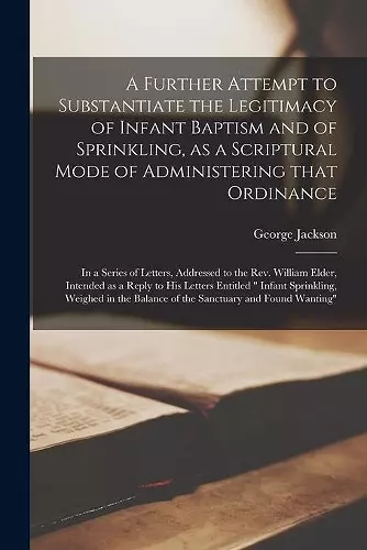 A Further Attempt to Substantiate the Legitimacy of Infant Baptism and of Sprinkling, as a Scriptural Mode of Administering That Ordinance [microform] cover
