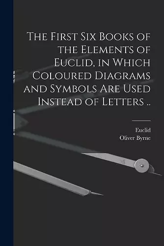 The First Six Books of the Elements of Euclid, in Which Coloured Diagrams and Symbols Are Used Instead of Letters .. cover