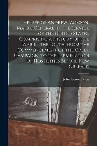 The Life of Andrew Jackson, Major-General in the Service of the United States, Comprising a History of the War in the South, From the Commencement of the Creek Campaign, to the Termination of Hostilities Before New Orleans cover
