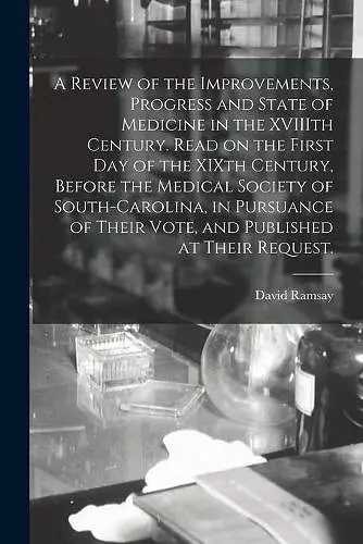 A Review of the Improvements, Progress and State of Medicine in the XVIIIth Century. Read on the First Day of the XIXth Century, Before the Medical Society of South-Carolina, in Pursuance of Their Vote, and Published at Their Request. cover