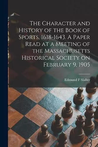 The Character and History of the Book of Sports, 1618-1643. A Paper Read at a Meeting of the Massachusetts Historical Society on February 9, 1905 cover