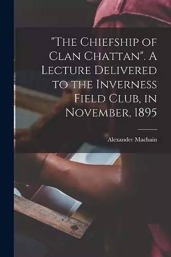 The Chiefship of Clan Chattan. A Lecture Delivered to the Inverness Field Club, in November, 1895 cover