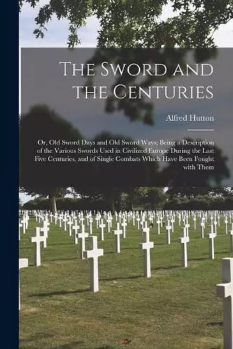 The Sword and the Centuries; or, Old Sword Days and Old Sword Ways; Being a Description of the Various Swords Used in Civilized Europe During the Last Five Centuries, and of Single Combats Which Have Been Fought With Them cover