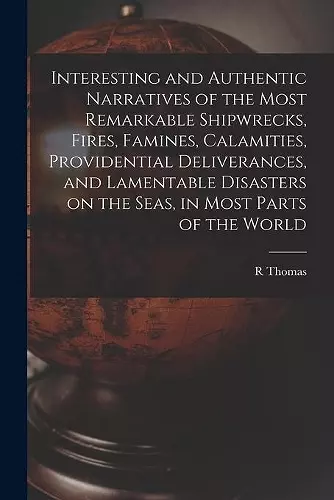 Interesting and Authentic Narratives of the Most Remarkable Shipwrecks, Fires, Famines, Calamities, Providential Deliverances, and Lamentable Disasters on the Seas, in Most Parts of the World [microform] cover