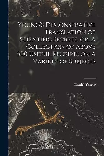 Young's Demonstrative Translation of Scientific Secrets, or, A Collection of Above 500 Useful Receipts on a Variety of Subjects [microform] cover